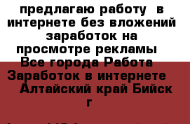 предлагаю работу  в интернете без вложений,заработок на просмотре рекламы - Все города Работа » Заработок в интернете   . Алтайский край,Бийск г.